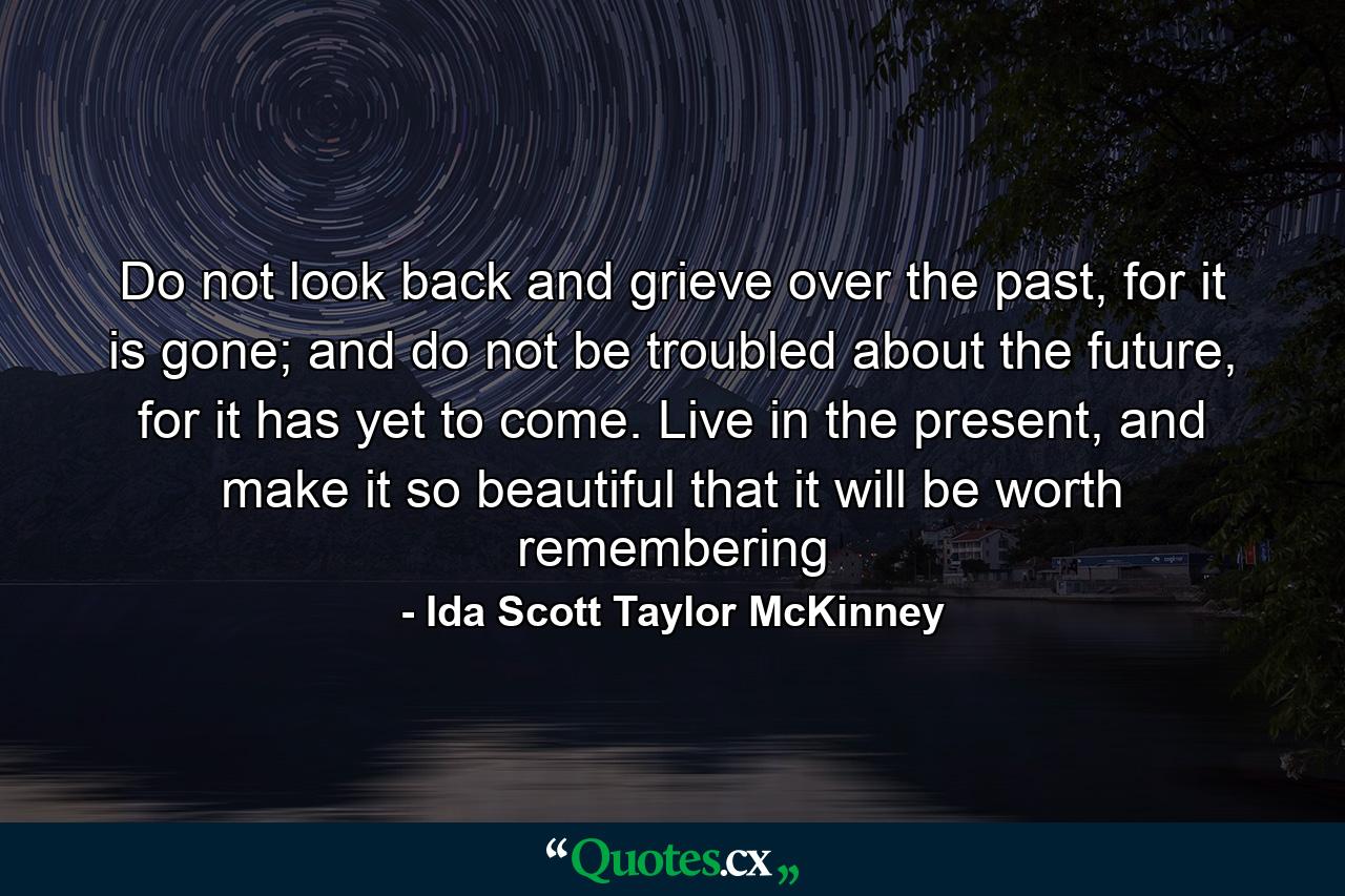 Do not look back and grieve over the past, for it is gone; and do not be troubled about the future, for it has yet to come. Live in the present, and make it so beautiful that it will be worth remembering - Quote by Ida Scott Taylor McKinney