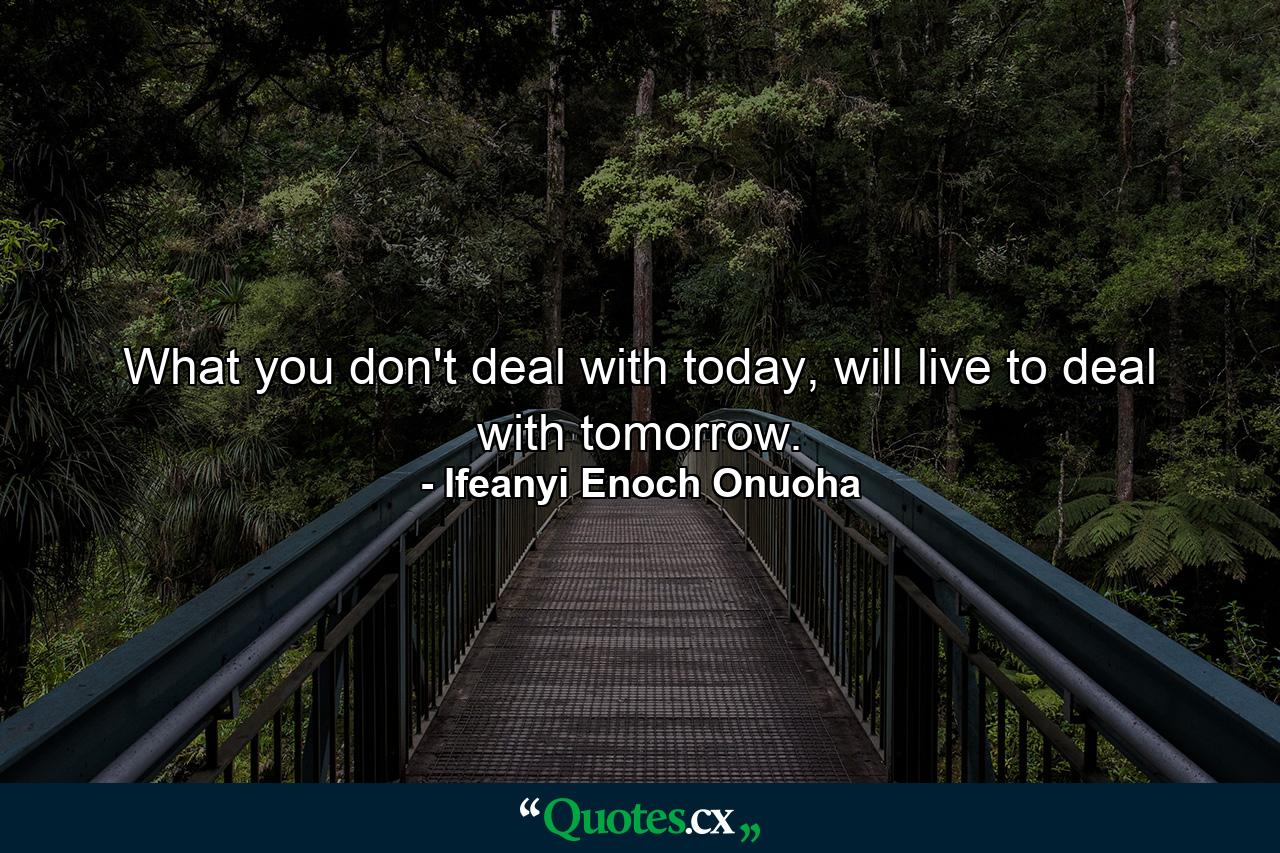 What you don't deal with today, will live to deal with tomorrow. - Quote by Ifeanyi Enoch Onuoha