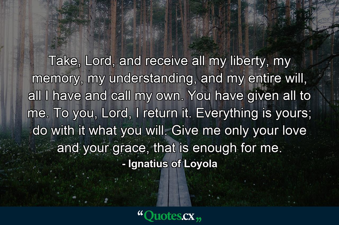 Take, Lord, and receive all my liberty, my memory, my understanding, and my entire will, all I have and call my own. You have given all to me. To you, Lord, I return it. Everything is yours; do with it what you will. Give me only your love and your grace, that is enough for me. - Quote by Ignatius of Loyola