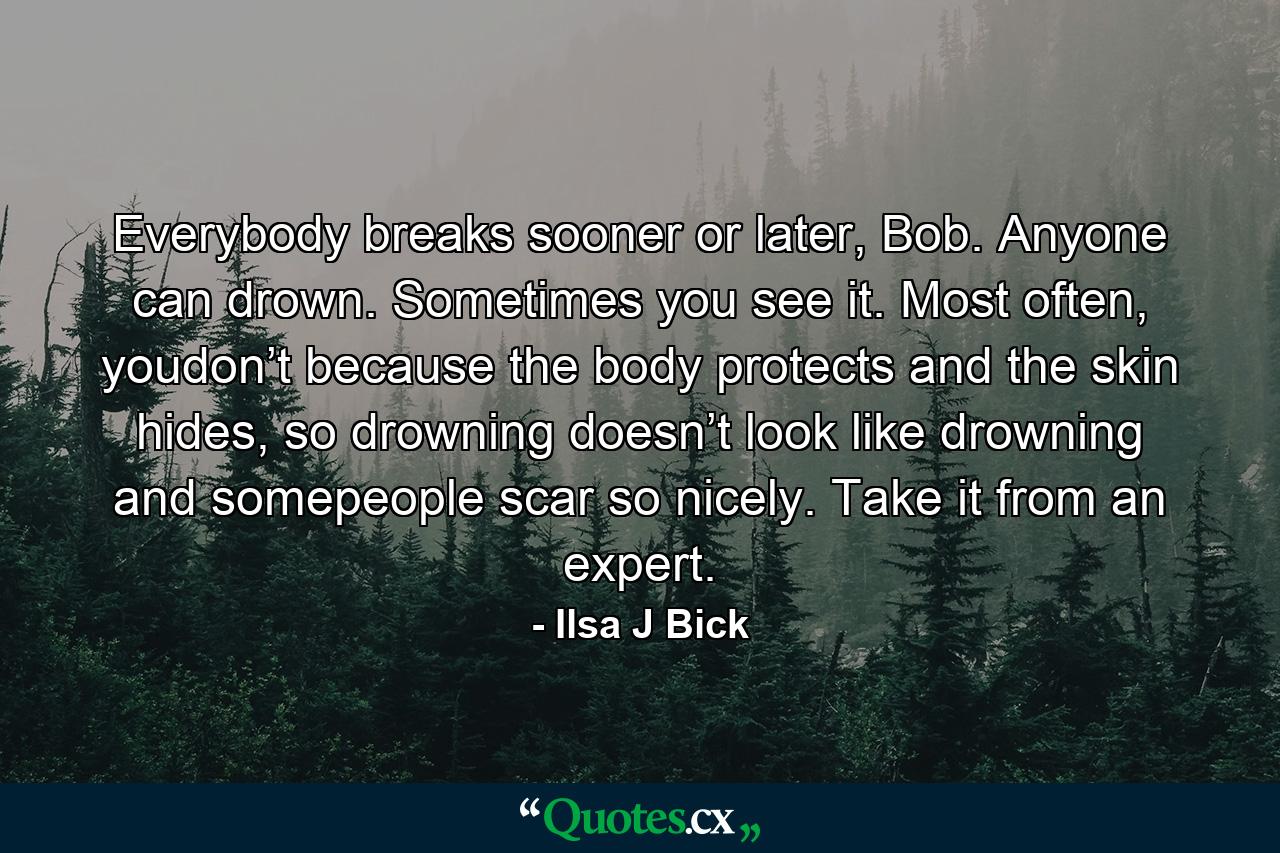 Everybody breaks sooner or later, Bob. Anyone can drown. Sometimes you see it. Most often, youdon’t because the body protects and the skin hides, so drowning doesn’t look like drowning and somepeople scar so nicely. Take it from an expert. - Quote by Ilsa J Bick