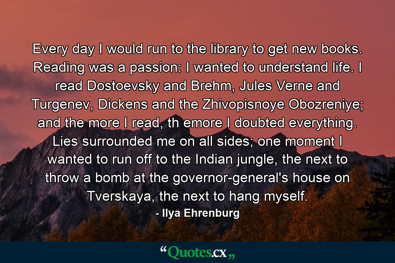 Every day I would run to the library to get new books. Reading was a passion: I wanted to understand life. I read Dostoevsky and Brehm, Jules Verne and Turgenev, Dickens and the Zhivopisnoye Obozreniye; and the more I read, th emore I doubted everything. Lies surrounded me on all sides; one moment I wanted to run off to the Indian jungle, the next to throw a bomb at the governor-general's house on Tverskaya, the next to hang myself. - Quote by Ilya Ehrenburg