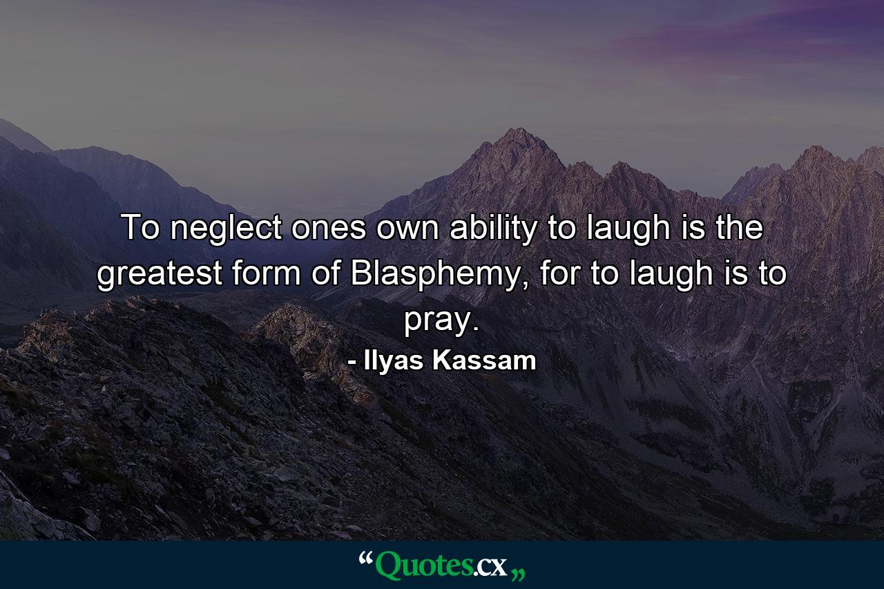 To neglect ones own ability to laugh is the greatest form of Blasphemy, for to laugh is to pray. - Quote by Ilyas Kassam