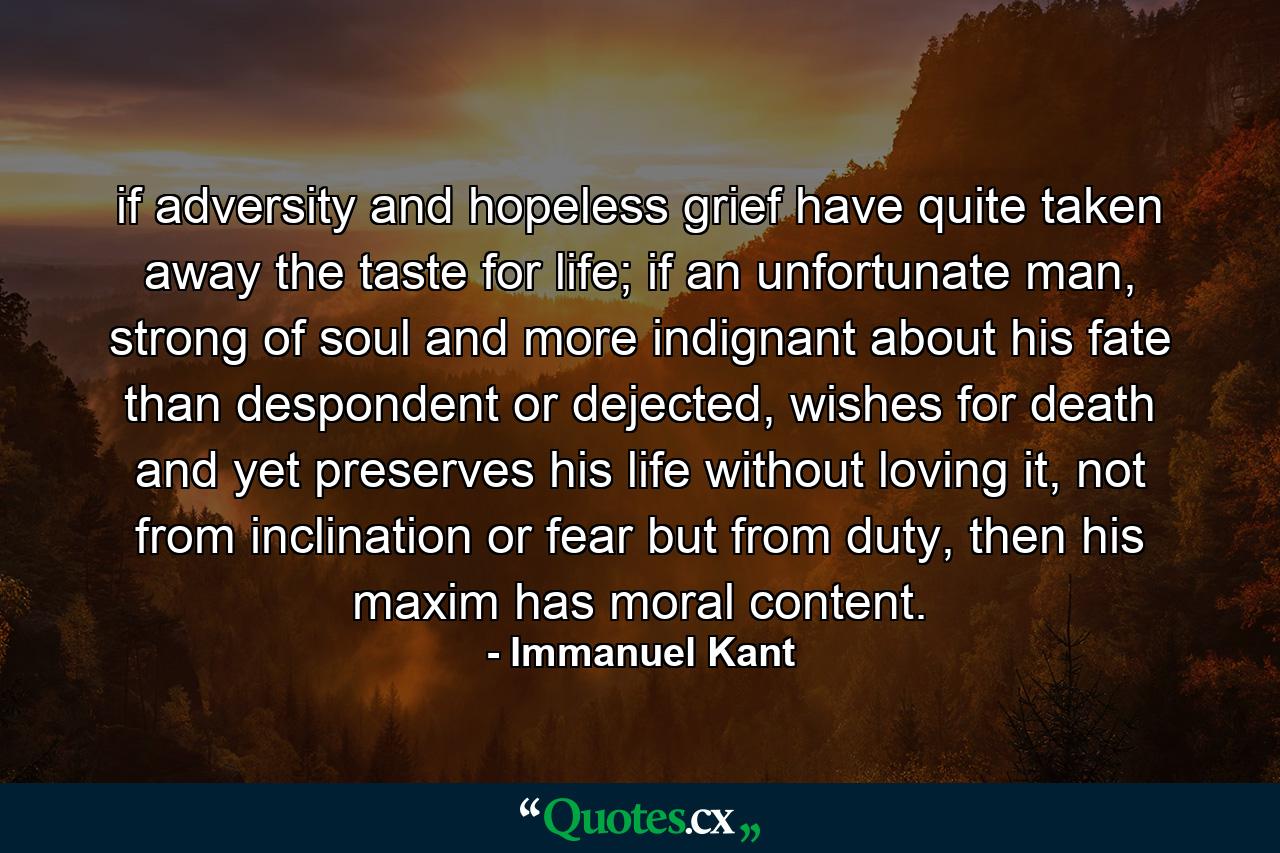 if adversity and hopeless grief have quite taken away the taste for life; if an unfortunate man, strong of soul and more indignant about his fate than despondent or dejected, wishes for death and yet preserves his life without loving it, not from inclination or fear but from duty, then his maxim has moral content. - Quote by Immanuel Kant