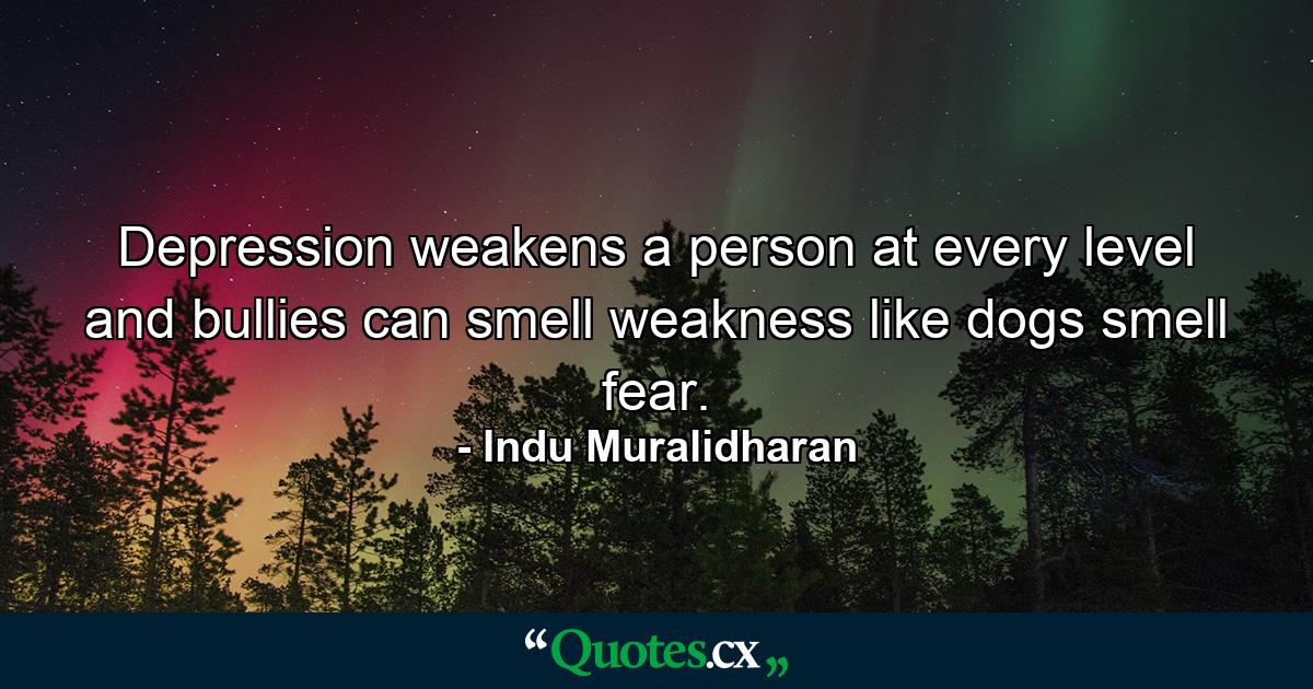 Depression weakens a person at every level and bullies can smell weakness like dogs smell fear. - Quote by Indu Muralidharan