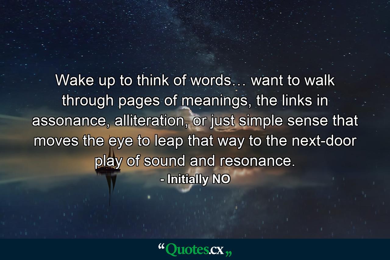 Wake up to think of words… want to walk through pages of meanings, the links in assonance, alliteration, or just simple sense that moves the eye to leap that way to the next-door play of sound and resonance. - Quote by Initially NO