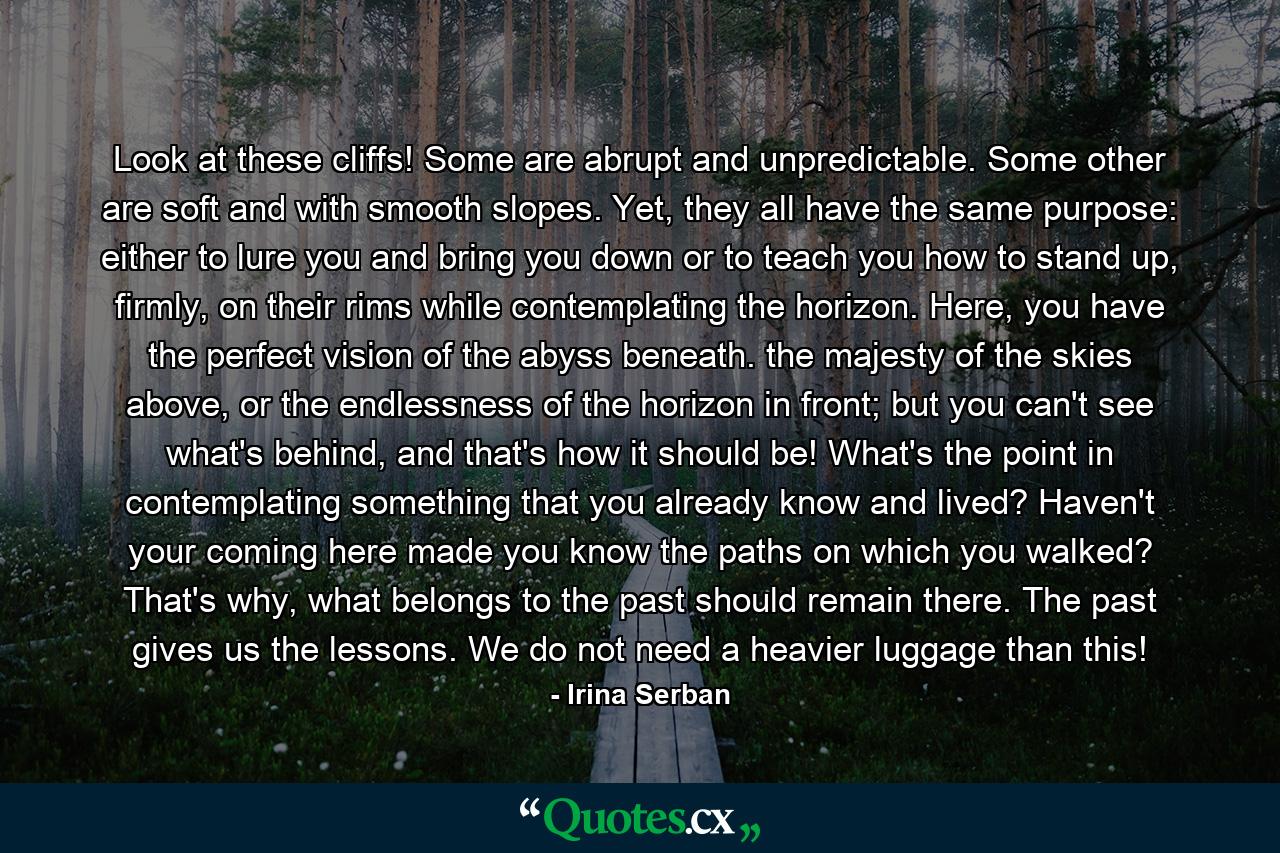Look at these cliffs! Some are abrupt and unpredictable. Some other are soft and with smooth slopes. Yet, they all have the same purpose: either to lure you and bring you down or to teach you how to stand up, firmly, on their rims while contemplating the horizon. Here, you have the perfect vision of the abyss beneath. the majesty of the skies above, or the endlessness of the horizon in front; but you can't see what's behind, and that's how it should be! What's the point in contemplating something that you already know and lived? Haven't your coming here made you know the paths on which you walked? That's why, what belongs to the past should remain there. The past gives us the lessons. We do not need a heavier luggage than this! - Quote by Irina Serban