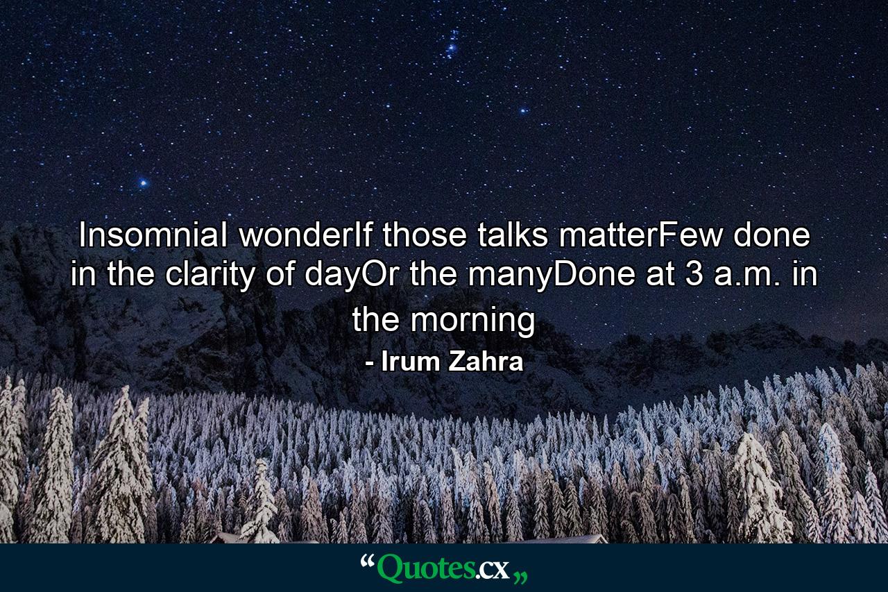 InsomniaI wonderIf those talks matterFew done in the clarity of dayOr the manyDone at 3 a.m. in the morning - Quote by Irum Zahra