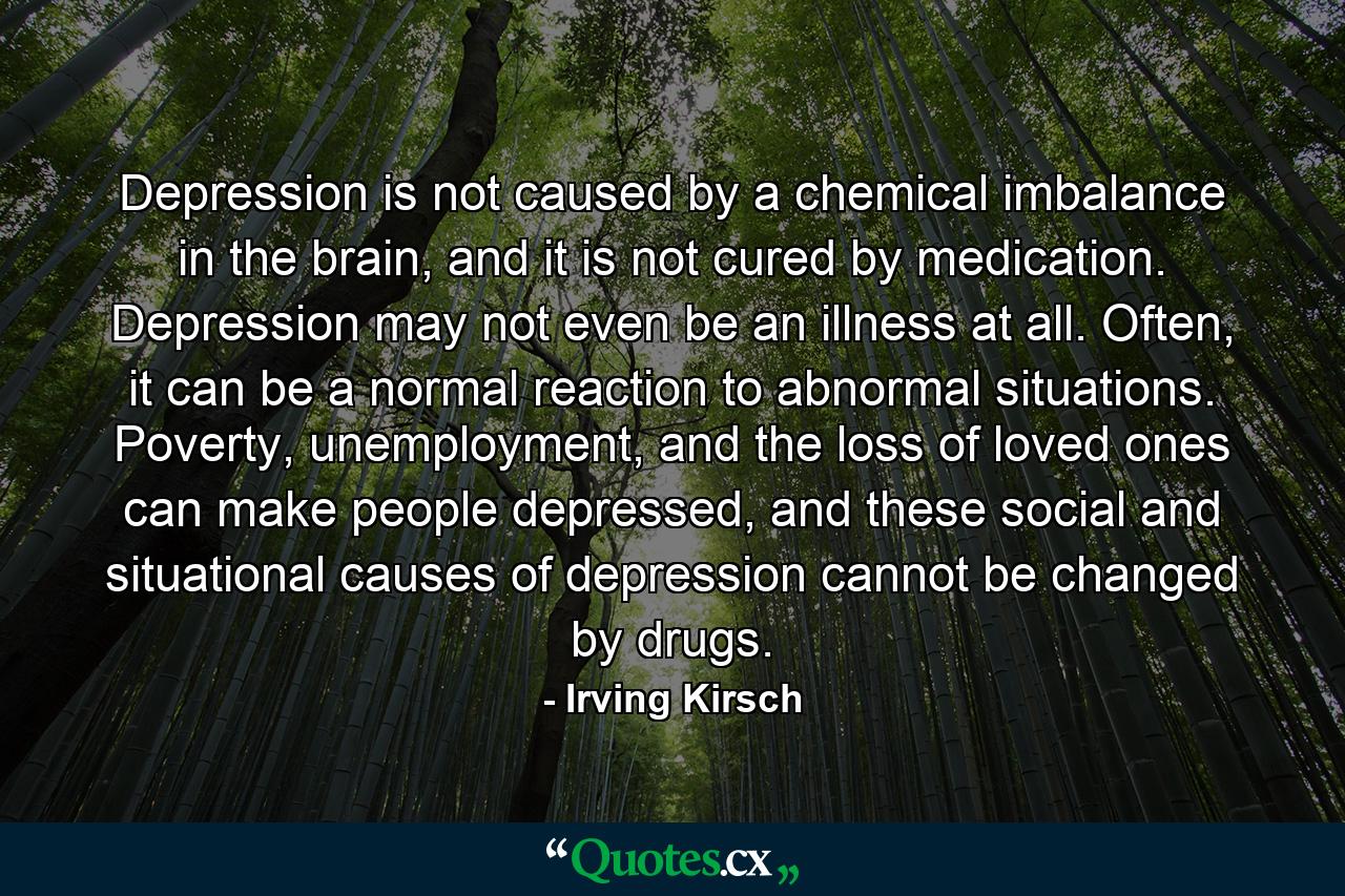 Depression is not caused by a chemical imbalance in the brain, and it is not cured by medication. Depression may not even be an illness at all. Often, it can be a normal reaction to abnormal situations. Poverty, unemployment, and the loss of loved ones can make people depressed, and these social and situational causes of depression cannot be changed by drugs. - Quote by Irving Kirsch