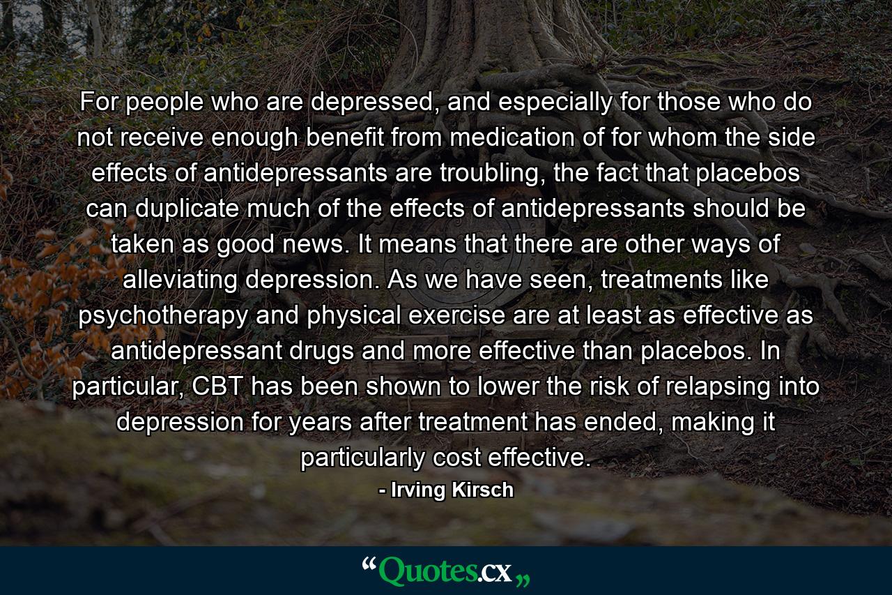 For people who are depressed, and especially for those who do not receive enough benefit from medication of for whom the side effects of antidepressants are troubling, the fact that placebos can duplicate much of the effects of antidepressants should be taken as good news. It means that there are other ways of alleviating depression. As we have seen, treatments like psychotherapy and physical exercise are at least as effective as antidepressant drugs and more effective than placebos. In particular, CBT has been shown to lower the risk of relapsing into depression for years after treatment has ended, making it particularly cost effective. - Quote by Irving Kirsch