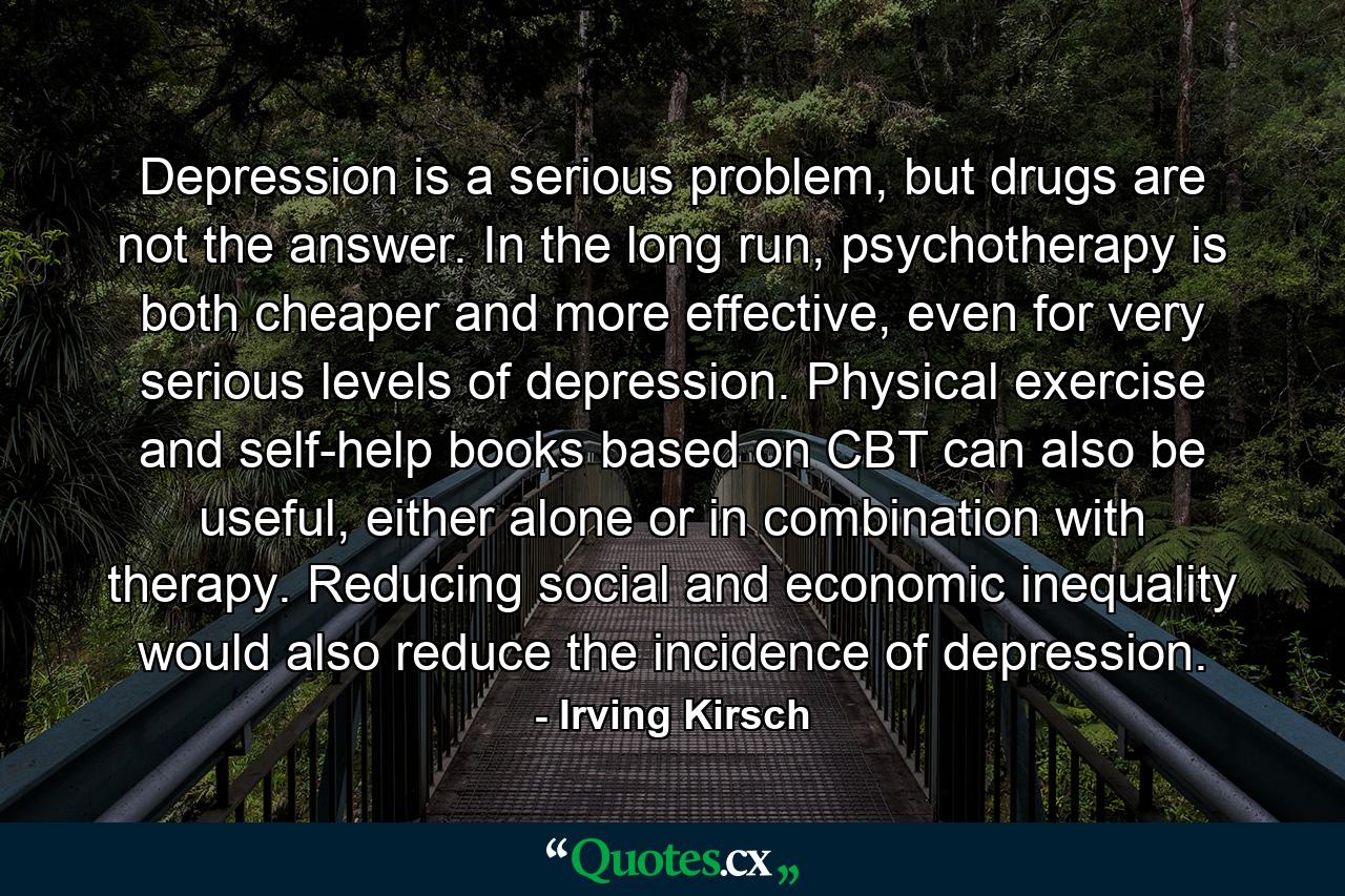 Depression is a serious problem, but drugs are not the answer. In the long run, psychotherapy is both cheaper and more effective, even for very serious levels of depression. Physical exercise and self-help books based on CBT can also be useful, either alone or in combination with therapy. Reducing social and economic inequality would also reduce the incidence of depression. - Quote by Irving Kirsch