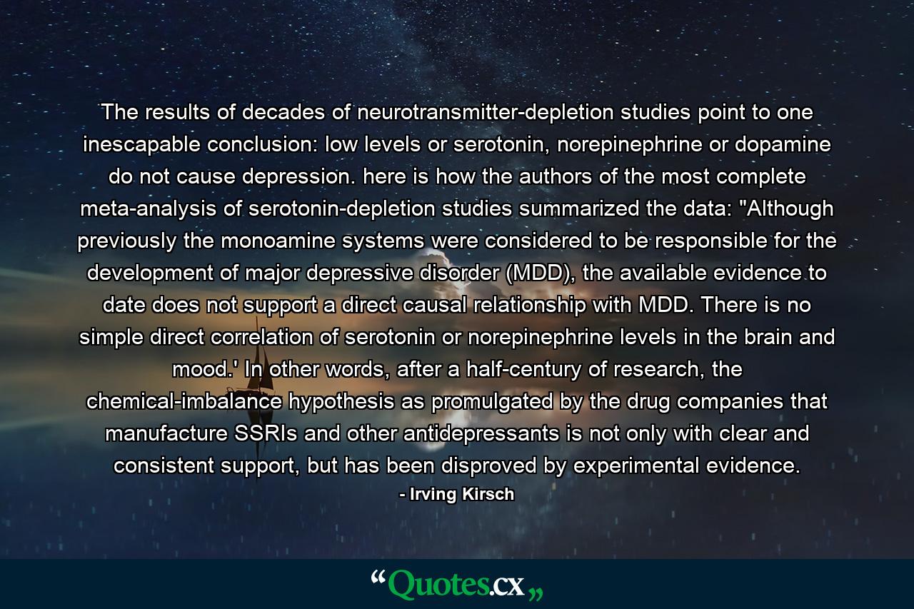 The results of decades of neurotransmitter-depletion studies point to one inescapable conclusion: low levels or serotonin, norepinephrine or dopamine do not cause depression. here is how the authors of the most complete meta-analysis of serotonin-depletion studies summarized the data: 