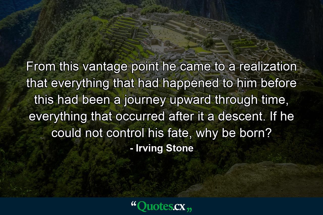 From this vantage point he came to a realization that everything that had happened to him before this had been a journey upward through time, everything that occurred after it a descent. If he could not control his fate, why be born? - Quote by Irving Stone