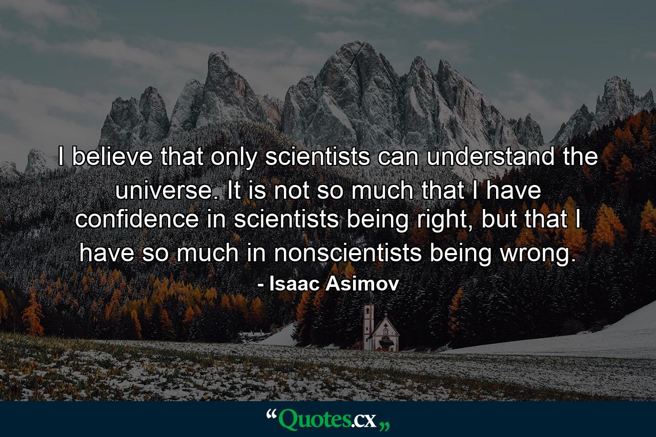 I believe that only scientists can understand the universe. It is not so much that I have confidence in scientists being right, but that I have so much in nonscientists being wrong. - Quote by Isaac Asimov