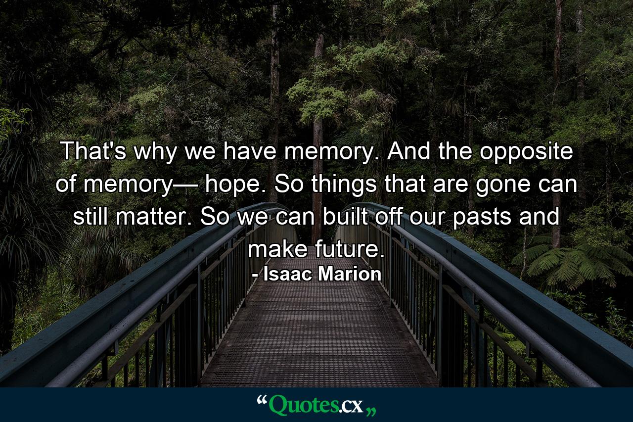 That's why we have memory. And the opposite of memory— hope. So things that are gone can still matter. So we can built off our pasts and make future. - Quote by Isaac Marion