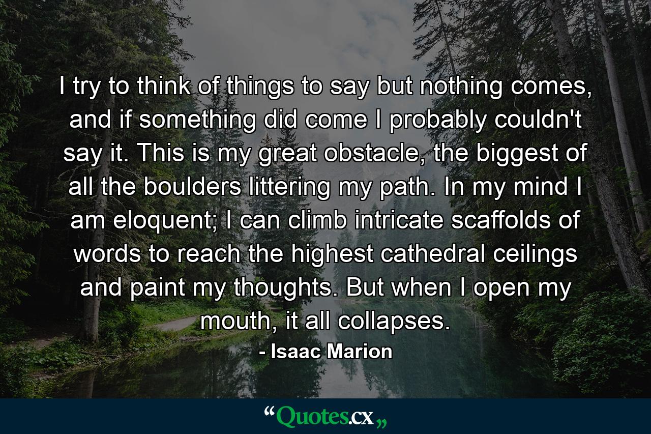 I try to think of things to say but nothing comes, and if something did come I probably couldn't say it. This is my great obstacle, the biggest of all the boulders littering my path. In my mind I am eloquent; I can climb intricate scaffolds of words to reach the highest cathedral ceilings and paint my thoughts. But when I open my mouth, it all collapses. - Quote by Isaac Marion