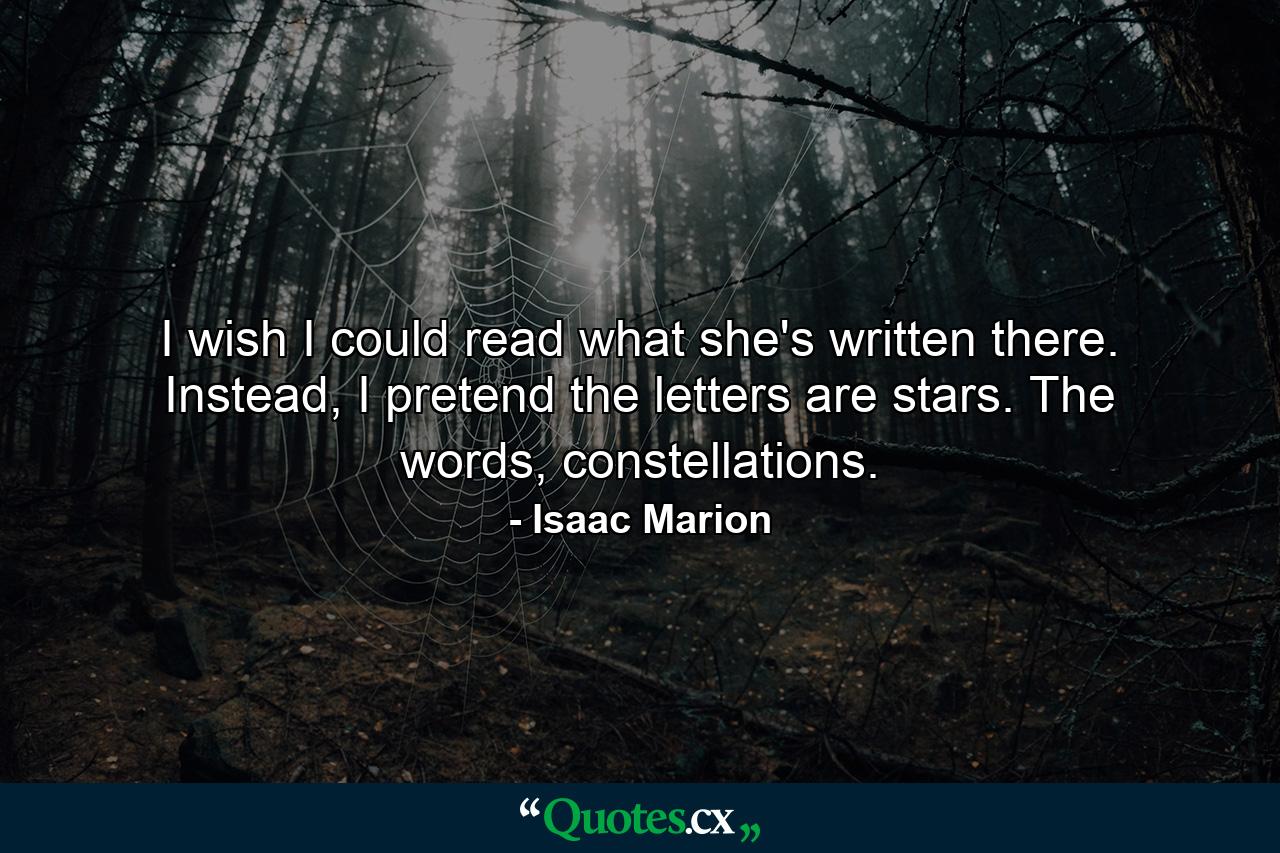 I wish I could read what she's written there. Instead, I pretend the letters are stars. The words, constellations. - Quote by Isaac Marion