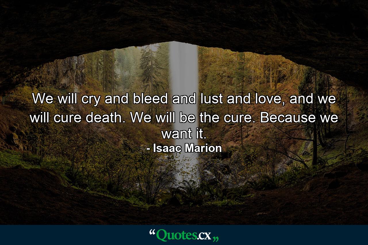 We will cry and bleed and lust and love, and we will cure death. We will be the cure. Because we want it. - Quote by Isaac Marion