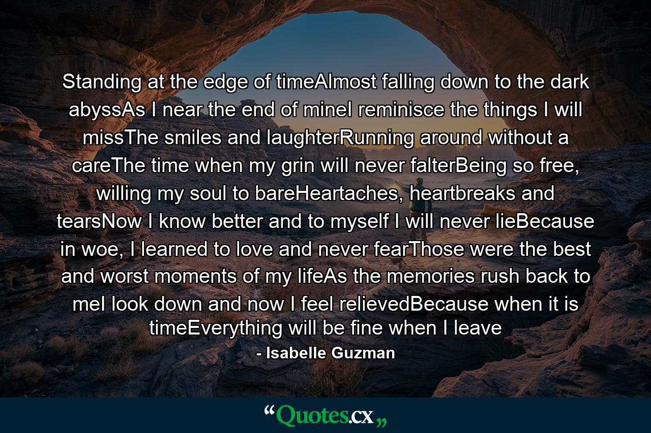 Standing at the edge of timeAlmost falling down to the dark abyssAs I near the end of mineI reminisce the things I will missThe smiles and laughterRunning around without a careThe time when my grin will never falterBeing so free, willing my soul to bareHeartaches, heartbreaks and tearsNow I know better and to myself I will never lieBecause in woe, I learned to love and never fearThose were the best and worst moments of my lifeAs the memories rush back to meI look down and now I feel relievedBecause when it is timeEverything will be fine when I leave - Quote by Isabelle Guzman