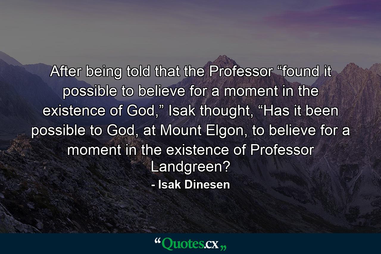 After being told that the Professor “found it possible to believe for a moment in the existence of God,” Isak thought, “Has it been possible to God, at Mount Elgon, to believe for a moment in the existence of Professor Landgreen? - Quote by Isak Dinesen