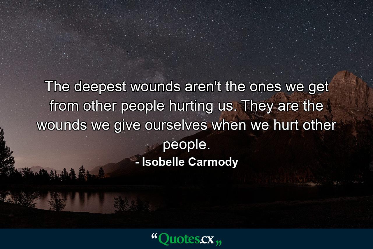 The deepest wounds aren't the ones we get from other people hurting us. They are the wounds we give ourselves when we hurt other people. - Quote by Isobelle Carmody