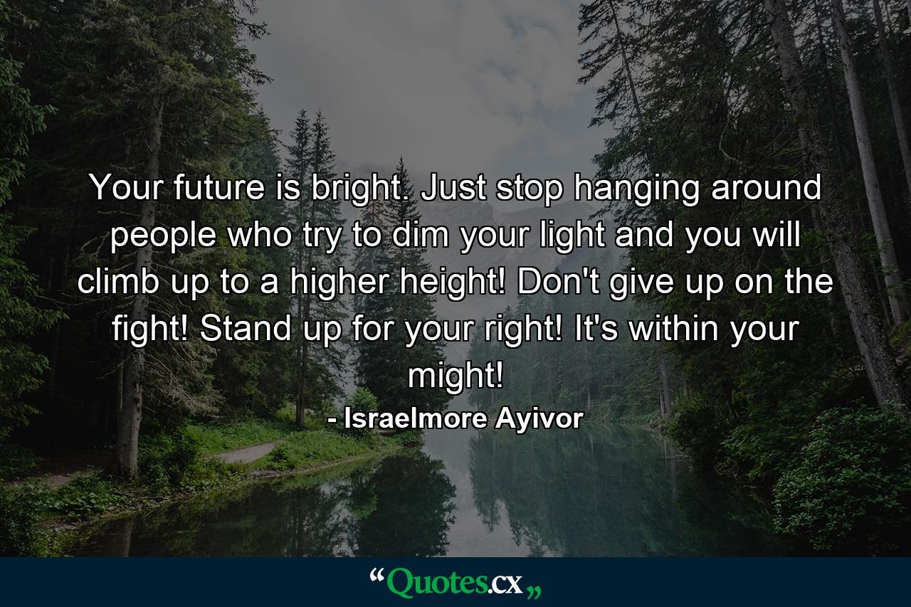 Your future is bright. Just stop hanging around people who try to dim your light and you will climb up to a higher height! Don't give up on the fight! Stand up for your right! It's within your might! - Quote by Israelmore Ayivor