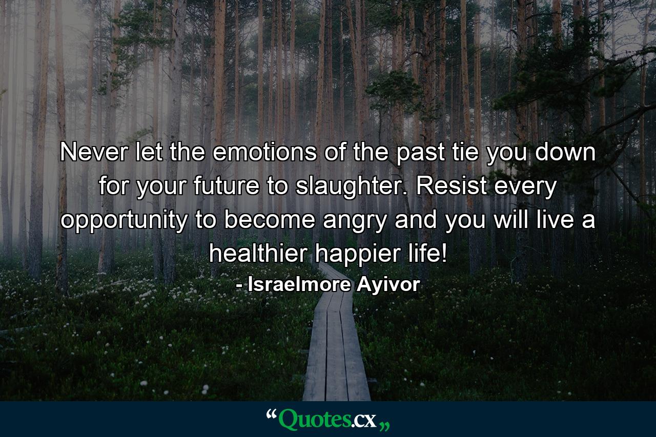 Never let the emotions of the past tie you down for your future to slaughter. Resist every opportunity to become angry and you will live a healthier happier life! - Quote by Israelmore Ayivor