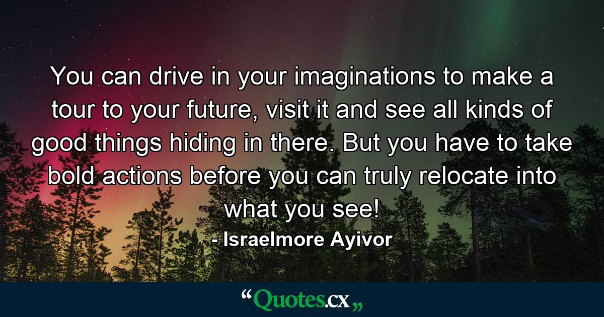 You can drive in your imaginations to make a tour to your future, visit it and see all kinds of good things hiding in there. But you have to take bold actions before you can truly relocate into what you see! - Quote by Israelmore Ayivor