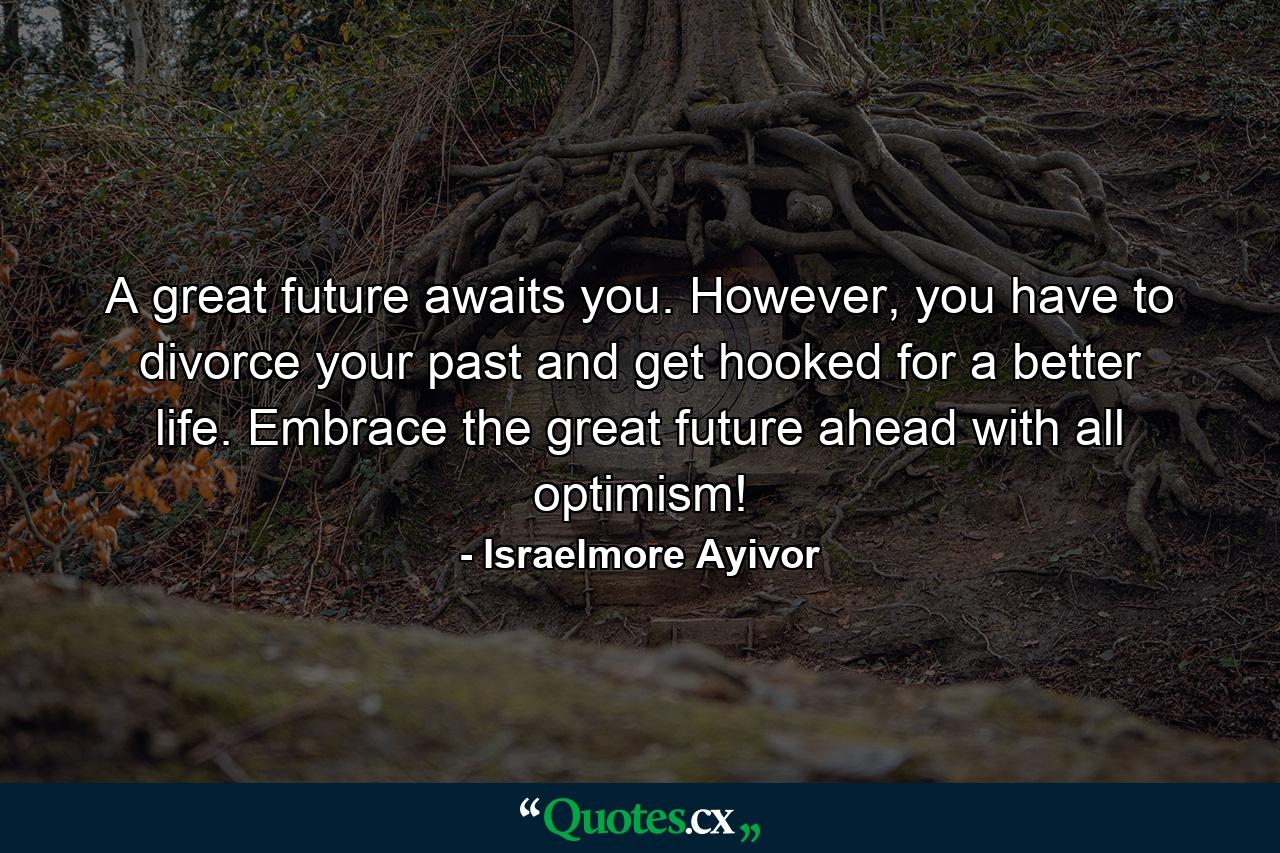 A great future awaits you. However, you have to divorce your past and get hooked for a better life. Embrace the great future ahead with all optimism! - Quote by Israelmore Ayivor