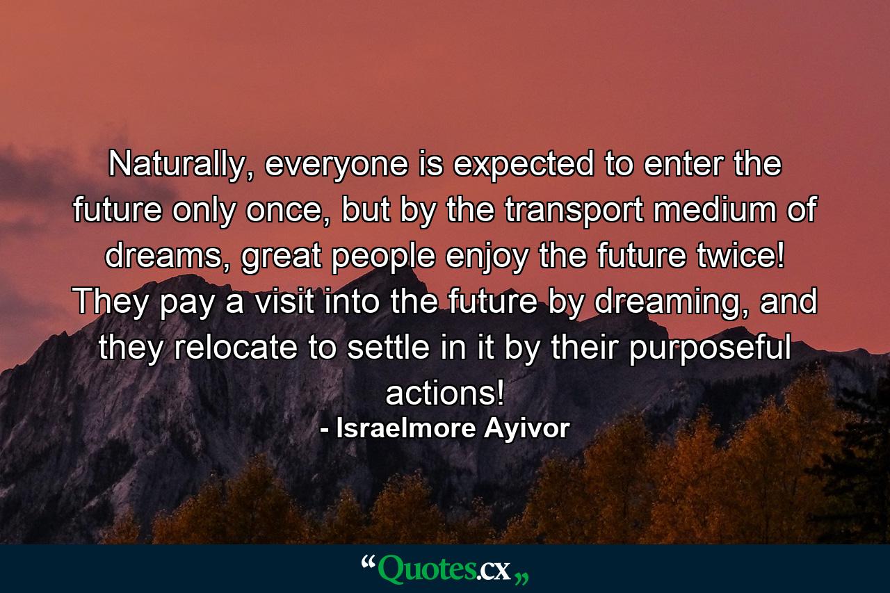 Naturally, everyone is expected to enter the future only once, but by the transport medium of dreams, great people enjoy the future twice! They pay a visit into the future by dreaming, and they relocate to settle in it by their purposeful actions! - Quote by Israelmore Ayivor