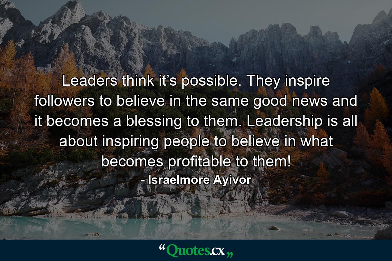 Leaders think it’s possible. They inspire followers to believe in the same good news and it becomes a blessing to them. Leadership is all about inspiring people to believe in what becomes profitable to them! - Quote by Israelmore Ayivor