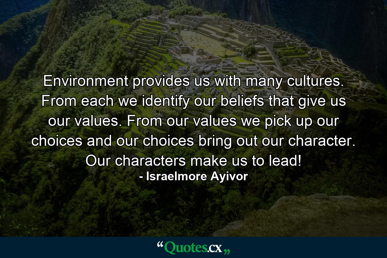 Environment provides us with many cultures. From each we identify our beliefs that give us our values. From our values we pick up our choices and our choices bring out our character. Our characters make us to lead! - Quote by Israelmore Ayivor