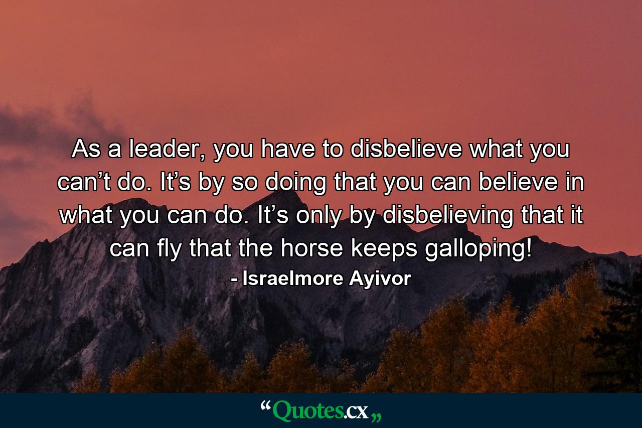 As a leader, you have to disbelieve what you can’t do. It’s by so doing that you can believe in what you can do. It’s only by disbelieving that it can fly that the horse keeps galloping! - Quote by Israelmore Ayivor