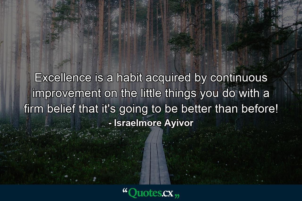 Excellence is a habit acquired by continuous improvement on the little things you do with a firm belief that it's going to be better than before! - Quote by Israelmore Ayivor