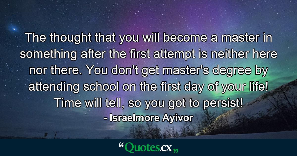 The thought that you will become a master in something after the first attempt is neither here nor there. You don't get master's degree by attending school on the first day of your life! Time will tell, so you got to persist! - Quote by Israelmore Ayivor