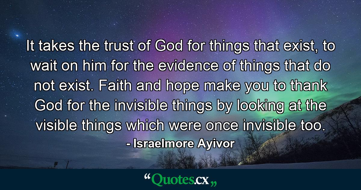 It takes the trust of God for things that exist, to wait on him for the evidence of things that do not exist. Faith and hope make you to thank God for the invisible things by looking at the visible things which were once invisible too. - Quote by Israelmore Ayivor