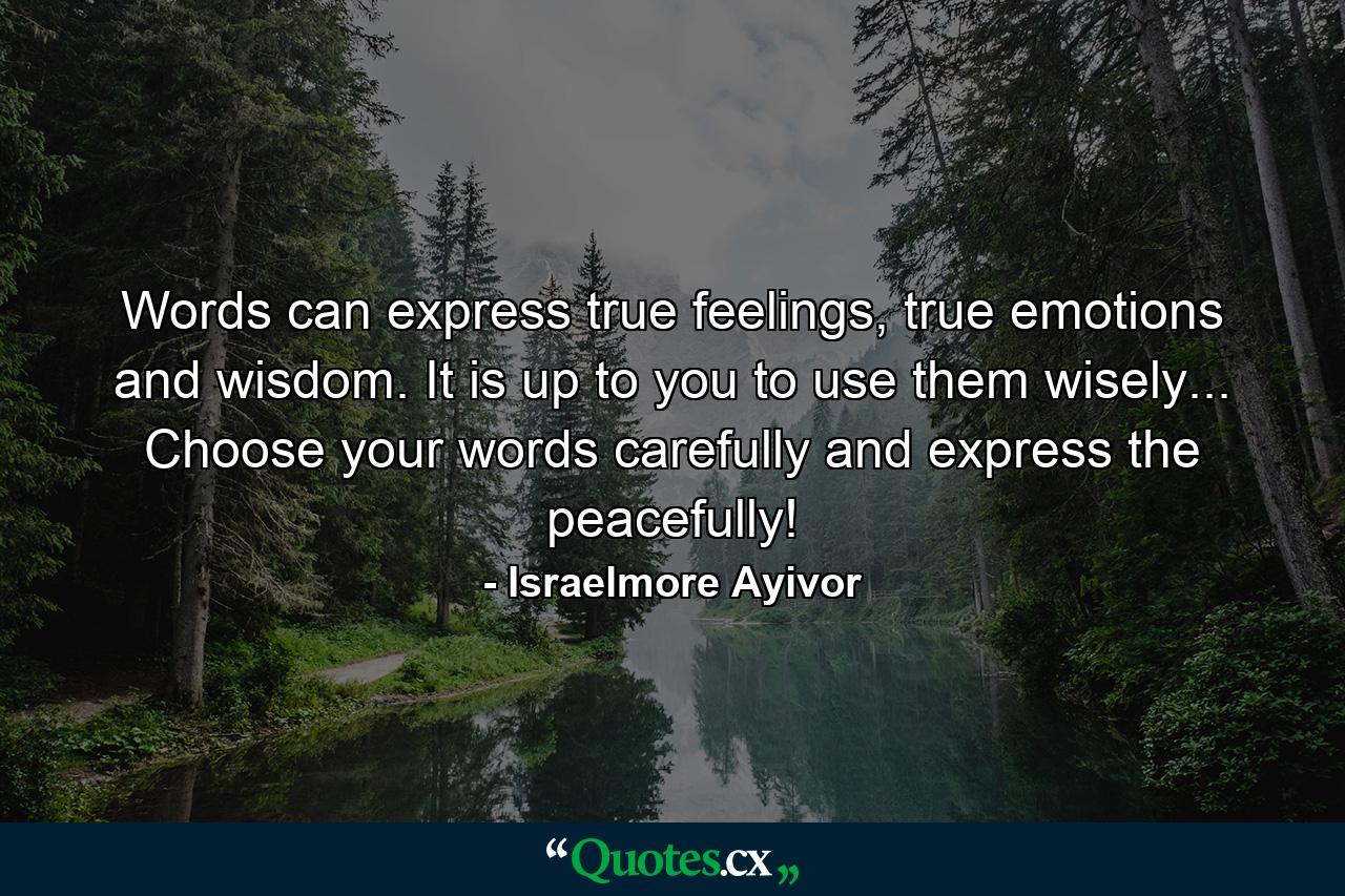 Words can express true feelings, true emotions and wisdom. It is up to you to use them wisely... Choose your words carefully and express the peacefully! - Quote by Israelmore Ayivor