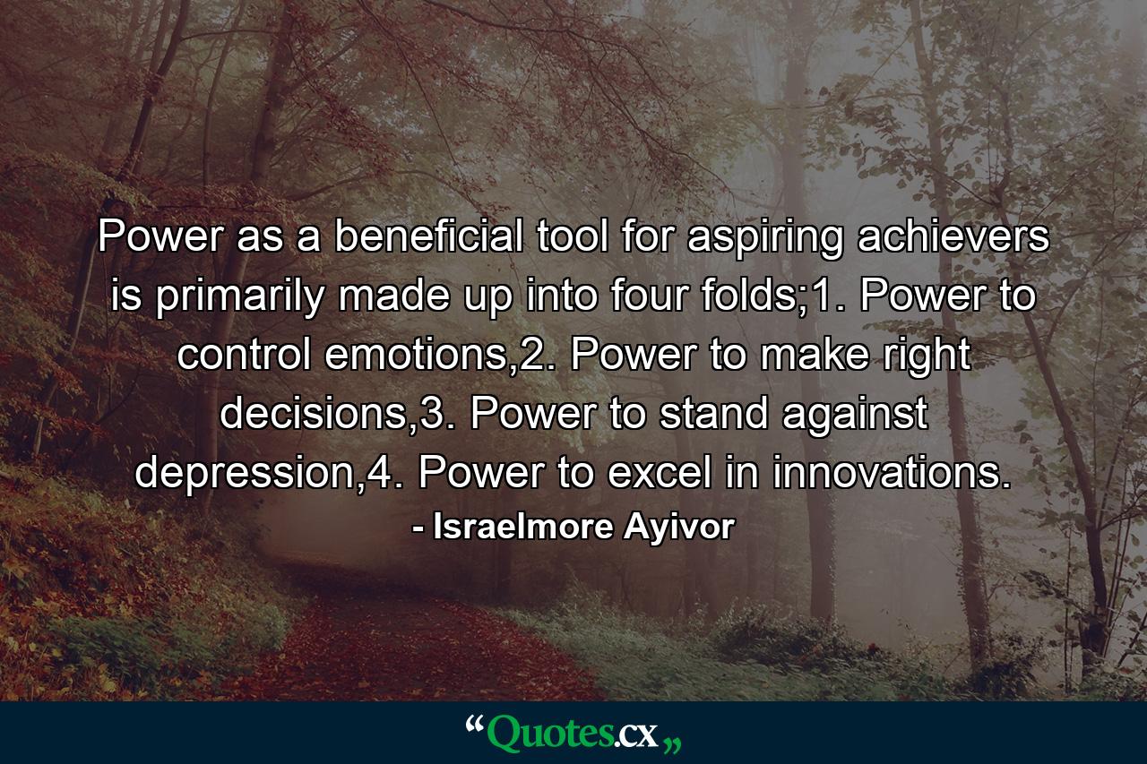 Power as a beneficial tool for aspiring achievers is primarily made up into four folds;1. Power to control emotions,2. Power to make right decisions,3. Power to stand against depression,4. Power to excel in innovations. - Quote by Israelmore Ayivor