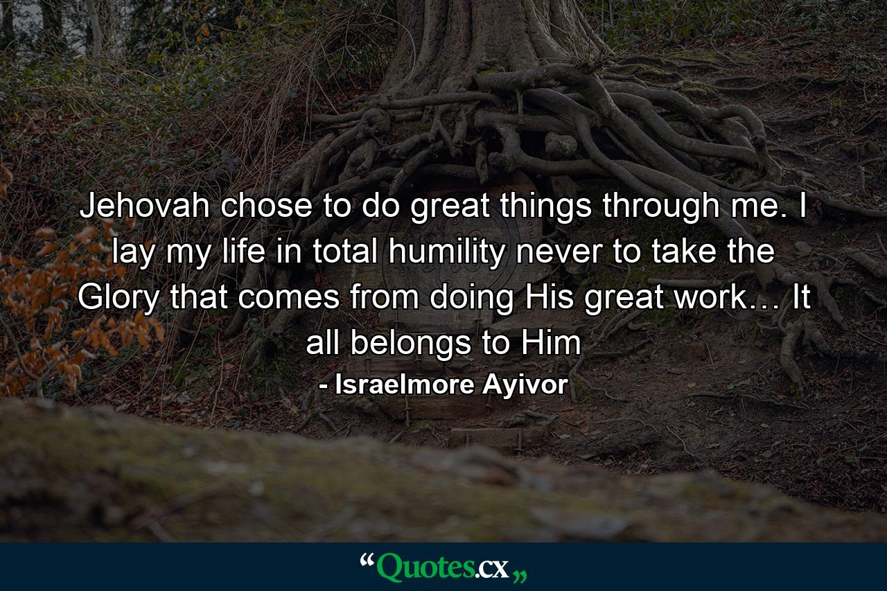 Jehovah chose to do great things through me. I lay my life in total humility never to take the Glory that comes from doing His great work… It all belongs to Him - Quote by Israelmore Ayivor