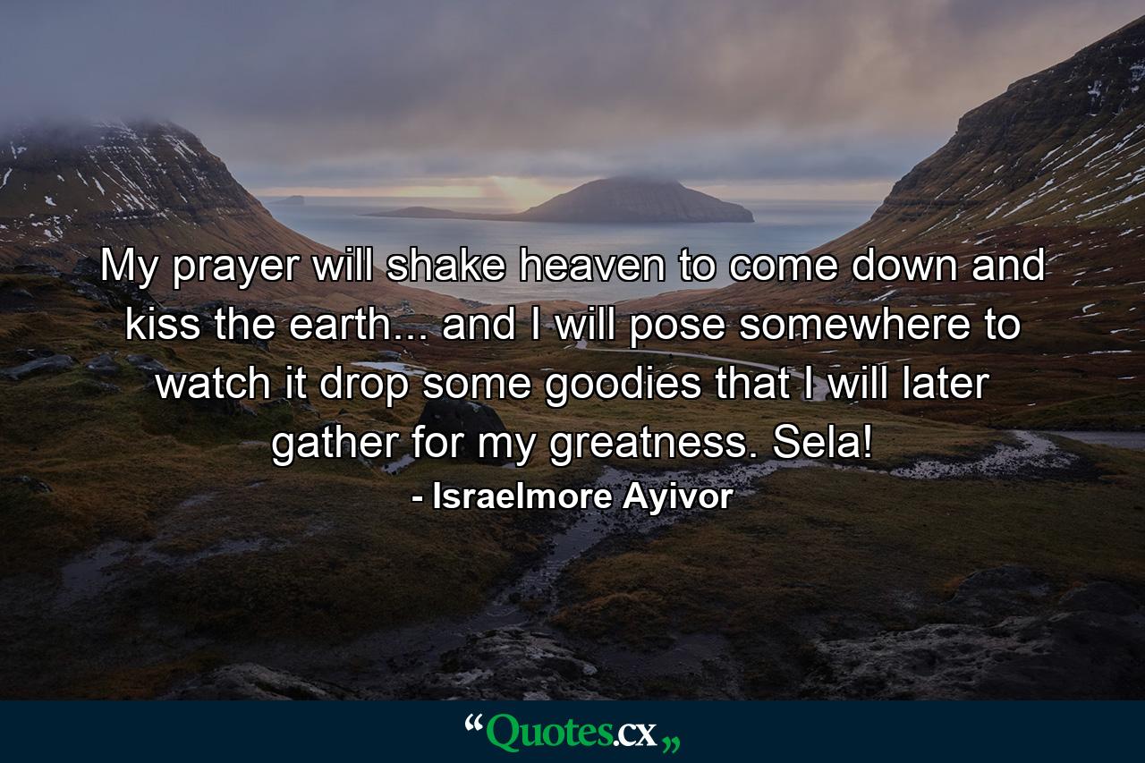 My prayer will shake heaven to come down and kiss the earth... and I will pose somewhere to watch it drop some goodies that I will later gather for my greatness. Sela! - Quote by Israelmore Ayivor