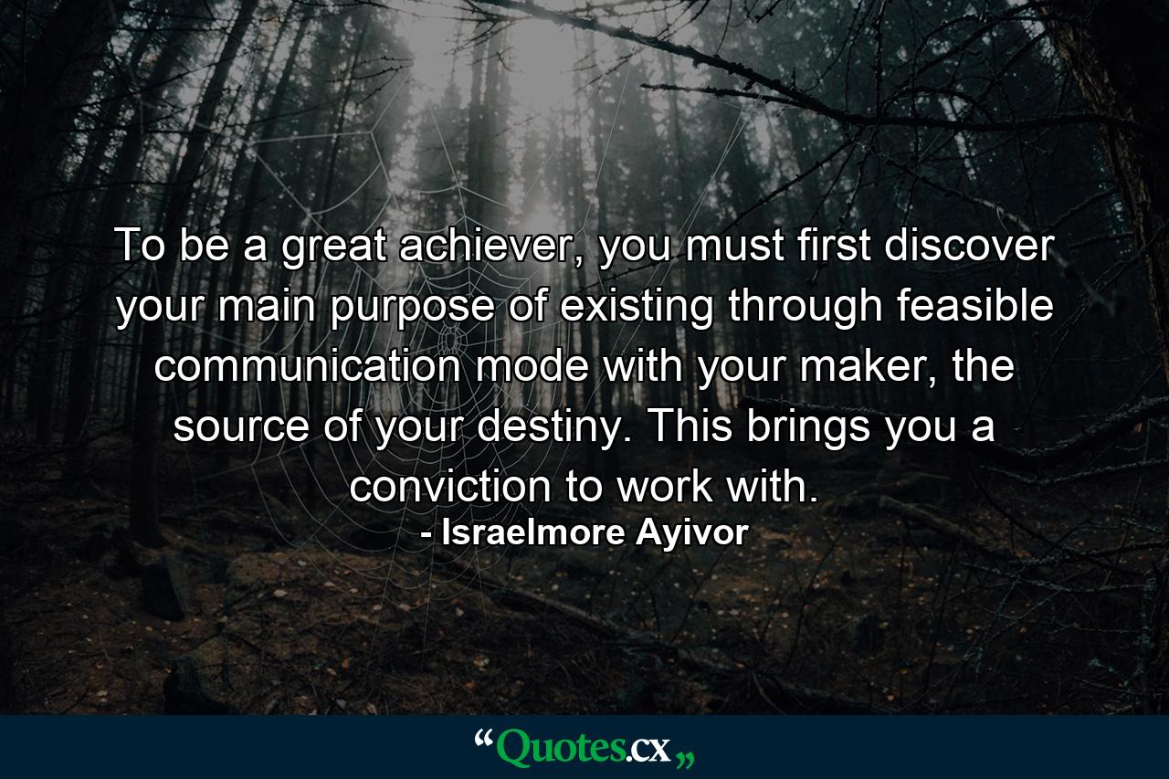 To be a great achiever, you must first discover your main purpose of existing through feasible communication mode with your maker, the source of your destiny. This brings you a conviction to work with. - Quote by Israelmore Ayivor