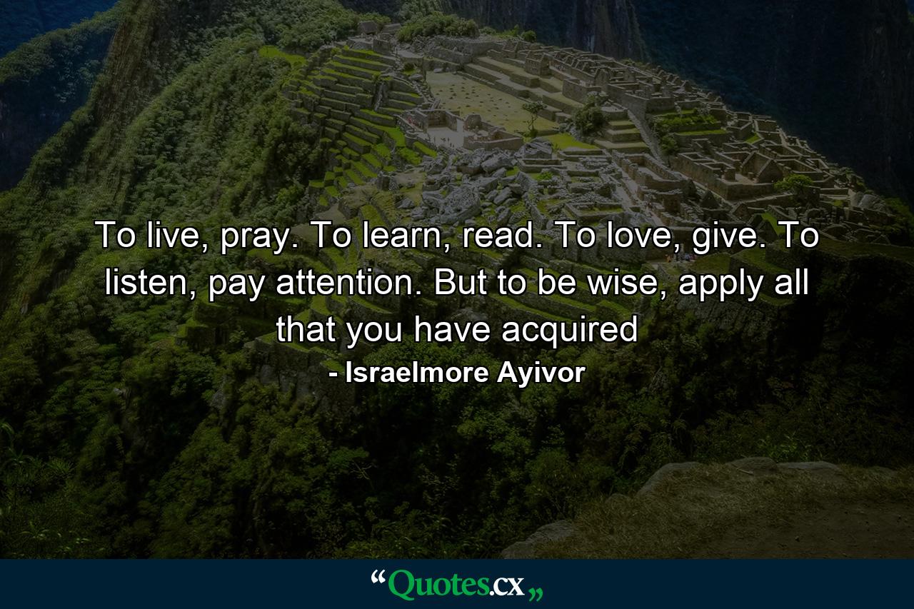 To live, pray. To learn, read. To love, give. To listen, pay attention. But to be wise, apply all that you have acquired - Quote by Israelmore Ayivor