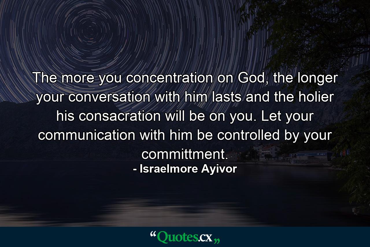 The more you concentration on God, the longer your conversation with him lasts and the holier his consacration will be on you. Let your communication with him be controlled by your committment. - Quote by Israelmore Ayivor