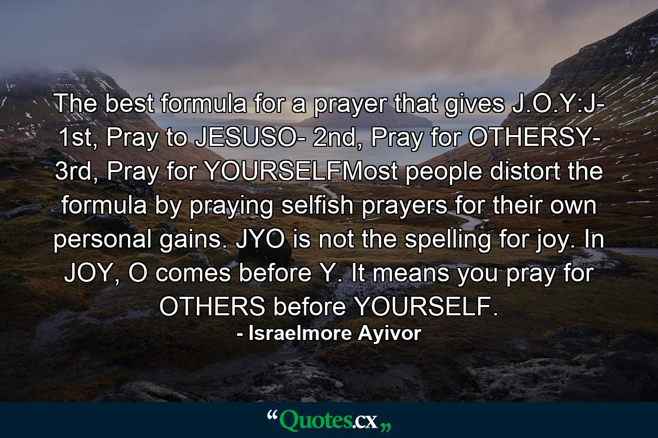 The best formula for a prayer that gives J.O.Y:J- 1st, Pray to JESUSO- 2nd, Pray for OTHERSY- 3rd, Pray for YOURSELFMost people distort the formula by praying selfish prayers for their own personal gains. JYO is not the spelling for joy. In JOY, O comes before Y. It means you pray for OTHERS before YOURSELF. - Quote by Israelmore Ayivor