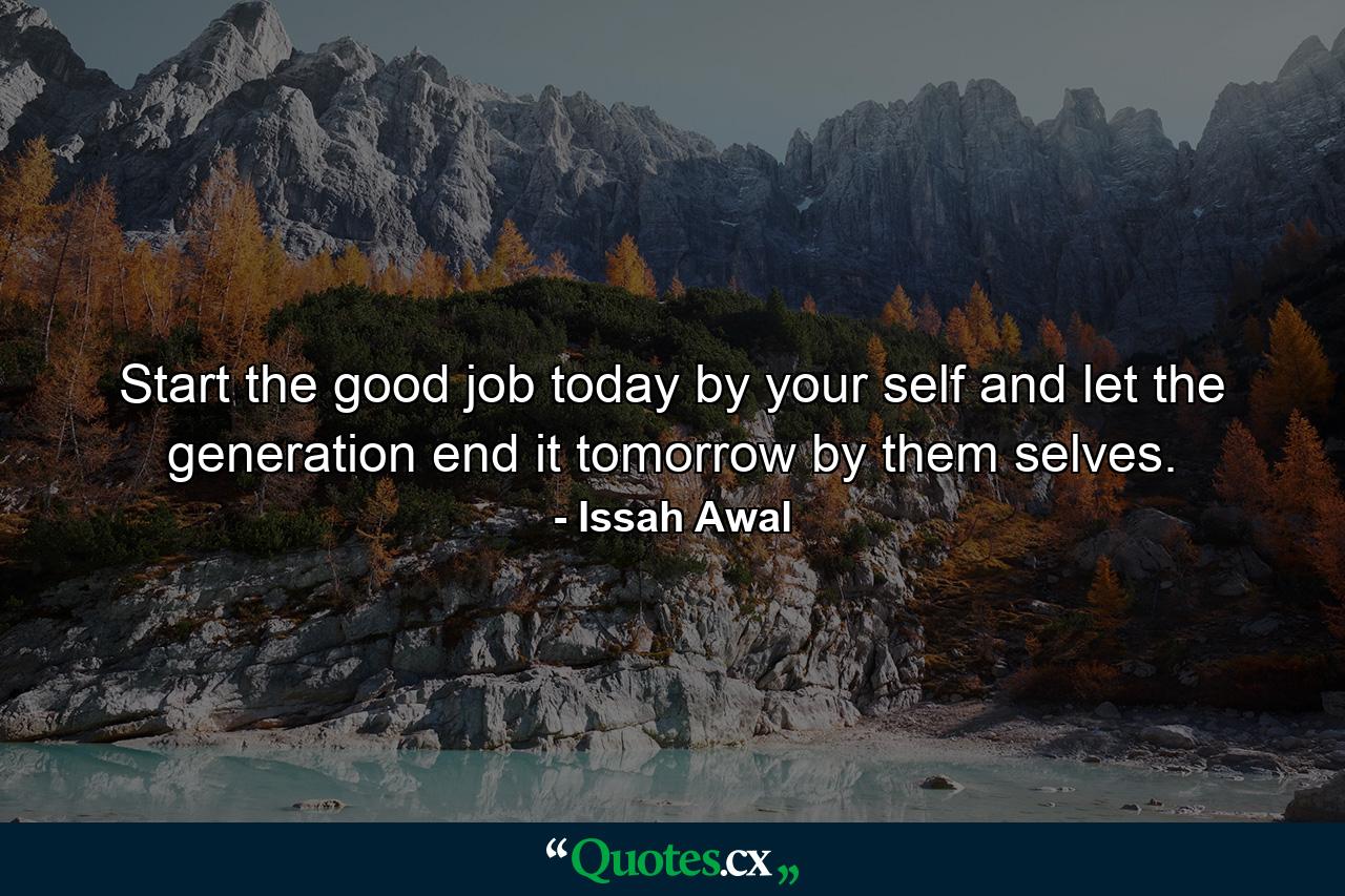 Start the good job today by your self and let the generation end it tomorrow by them selves. - Quote by Issah Awal