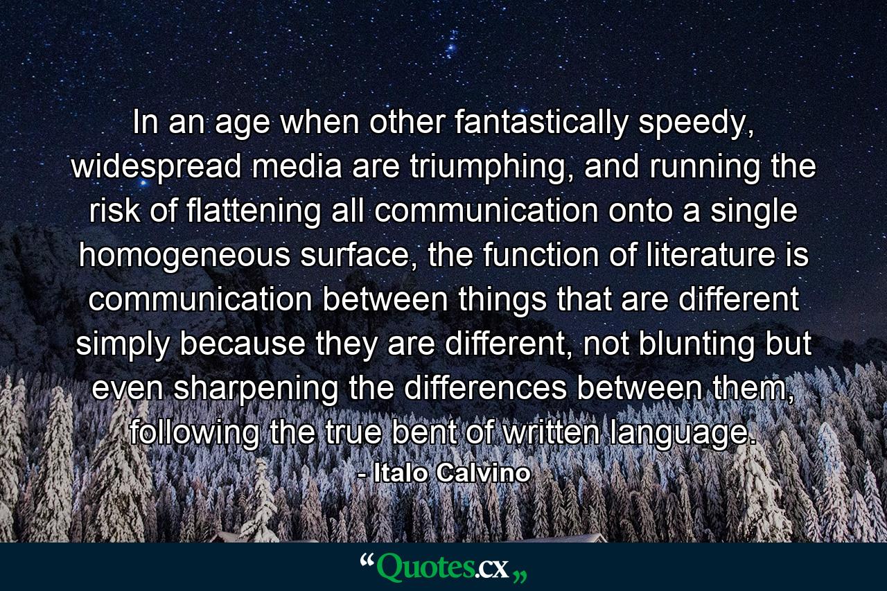 In an age when other fantastically speedy, widespread media are triumphing, and running the risk of flattening all communication onto a single homogeneous surface, the function of literature is communication between things that are different simply because they are different, not blunting but even sharpening the differences between them, following the true bent of written language. - Quote by Italo Calvino