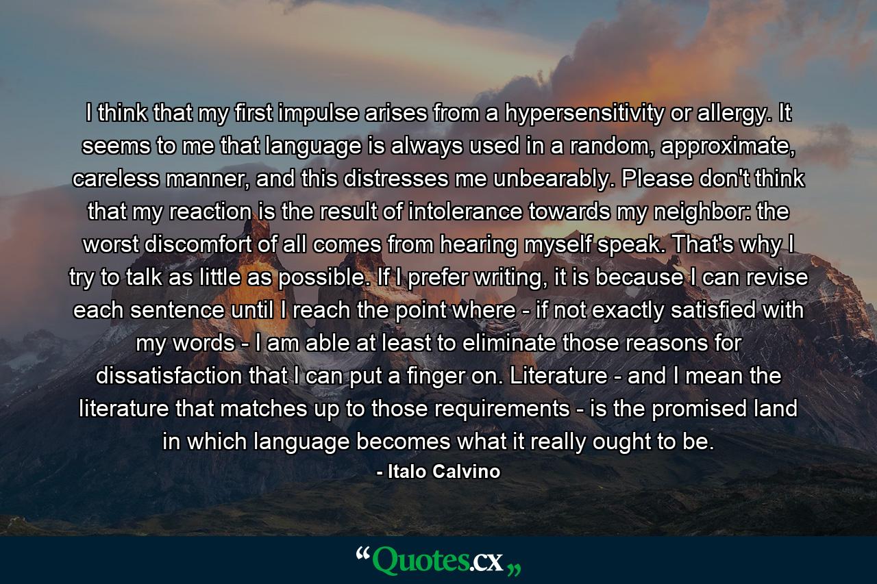 I think that my first impulse arises from a hypersensitivity or allergy. It seems to me that language is always used in a random, approximate, careless manner, and this distresses me unbearably. Please don't think that my reaction is the result of intolerance towards my neighbor: the worst discomfort of all comes from hearing myself speak. That's why I try to talk as little as possible. If I prefer writing, it is because I can revise each sentence until I reach the point where - if not exactly satisfied with my words - I am able at least to eliminate those reasons for dissatisfaction that I can put a finger on. Literature - and I mean the literature that matches up to those requirements - is the promised land in which language becomes what it really ought to be. - Quote by Italo Calvino