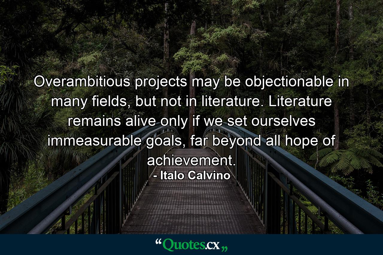 Overambitious projects may be objectionable in many fields, but not in literature. Literature remains alive only if we set ourselves immeasurable goals, far beyond all hope of achievement. - Quote by Italo Calvino