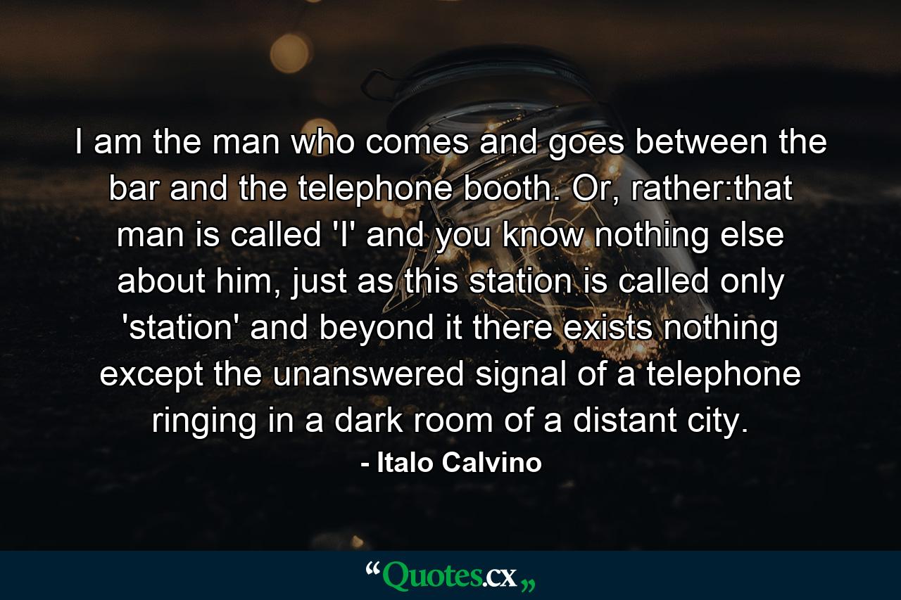 I am the man who comes and goes between the bar and the telephone booth. Or, rather:that man is called 'I' and you know nothing else about him, just as this station is called only 'station' and beyond it there exists nothing except the unanswered signal of a telephone ringing in a dark room of a distant city. - Quote by Italo Calvino