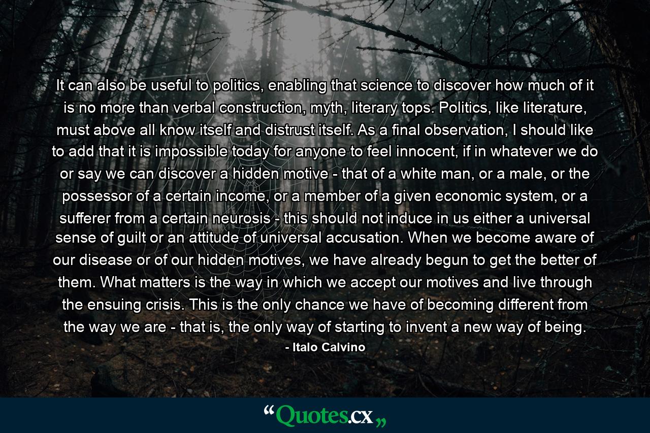 It can also be useful to politics, enabling that science to discover how much of it is no more than verbal construction, myth, literary tops. Politics, like literature, must above all know itself and distrust itself. As a final observation, I should like to add that it is impossible today for anyone to feel innocent, if in whatever we do or say we can discover a hidden motive - that of a white man, or a male, or the possessor of a certain income, or a member of a given economic system, or a sufferer from a certain neurosis - this should not induce in us either a universal sense of guilt or an attitude of universal accusation. When we become aware of our disease or of our hidden motives, we have already begun to get the better of them. What matters is the way in which we accept our motives and live through the ensuing crisis. This is the only chance we have of becoming different from the way we are - that is, the only way of starting to invent a new way of being. - Quote by Italo Calvino