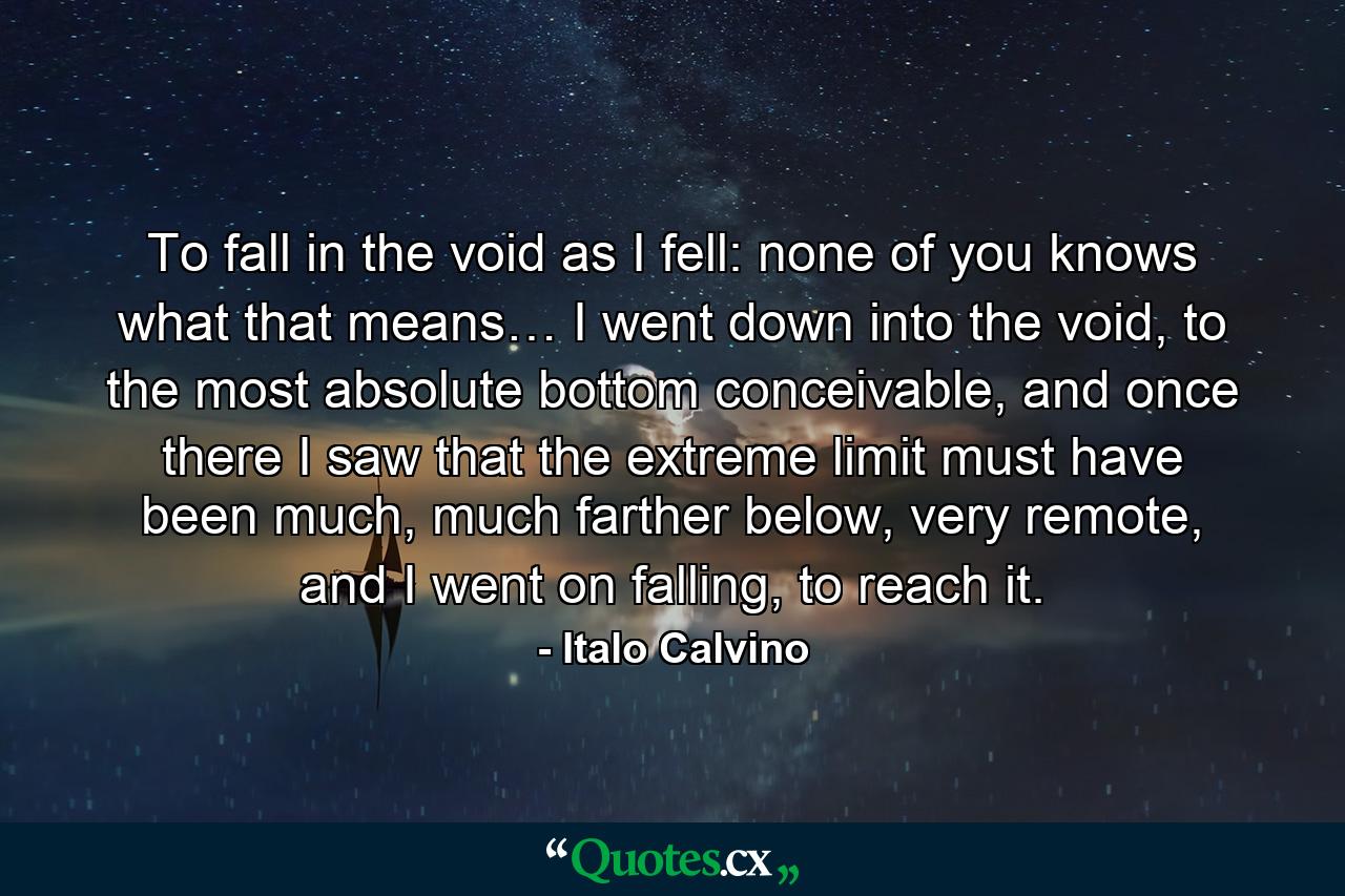 To fall in the void as I fell: none of you knows what that means… I went down into the void, to the most absolute bottom conceivable, and once there I saw that the extreme limit must have been much, much farther below, very remote, and I went on falling, to reach it. - Quote by Italo Calvino